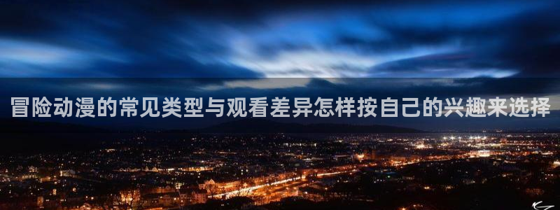 age动漫下载权限:冒险动漫的常见类型与观看差异怎样按自己的兴趣来选择配图