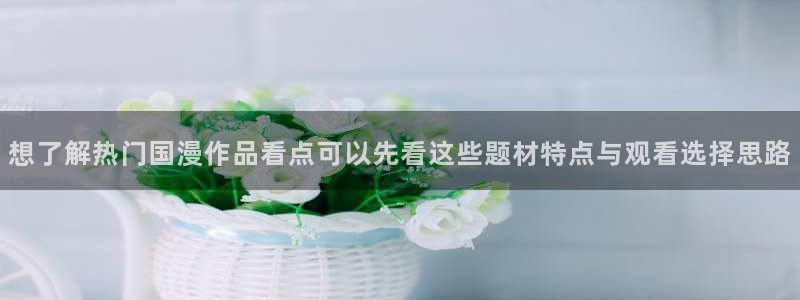 age动漫下载外国：想了解热门国漫作品看点可以先看这些题材特点与观看选择思路配图