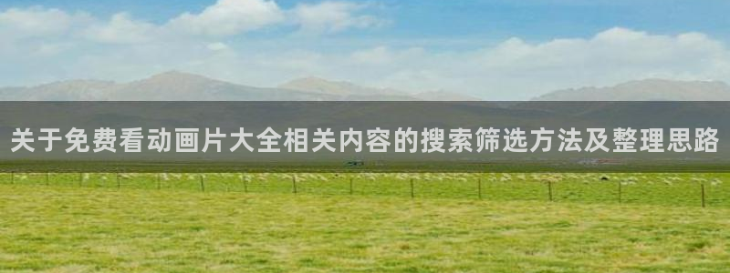 age怎么下载动漫：关于免费看动画片大全相关内容的搜索筛选方法及整理思路配图